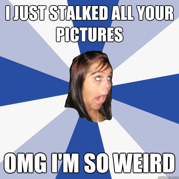 I just stalked all your pictures OMG I'm so weird   Annoying Facebook Girl