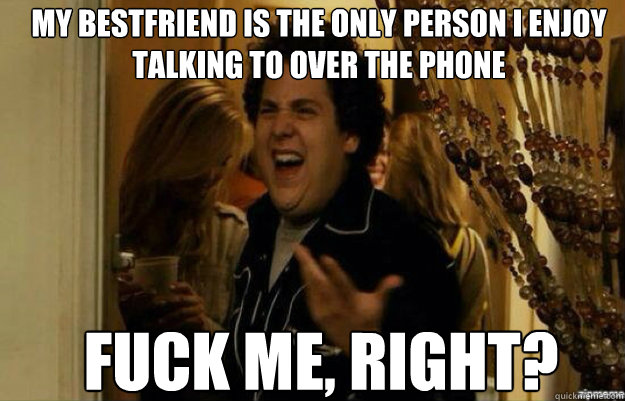 my bestfriend is the only person i enjoy talking to over the phone FUCK ME, RIGHT?  fuck me right 2