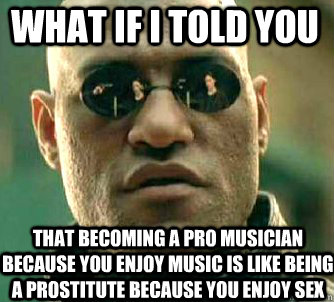 what if i told you that becoming a pro musician because you enjoy music is like being a prostitute because you enjoy sex  Matrix Morpheus