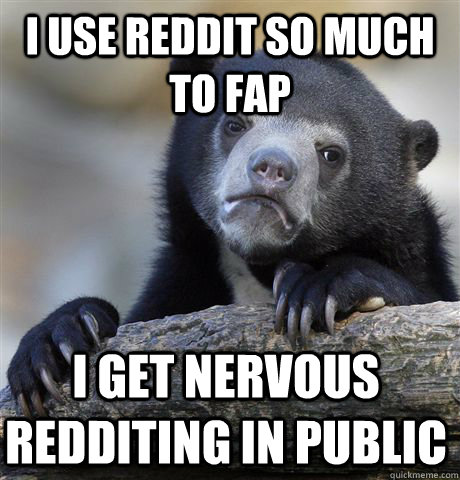 I use reddit so much to fap  I get nervous redditing in public  Confession Bear