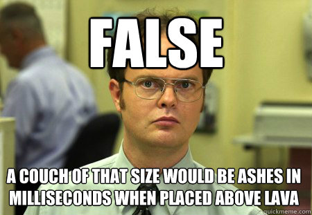 False A couch of that size would be ashes in milliseconds when placed above lava  Dwight