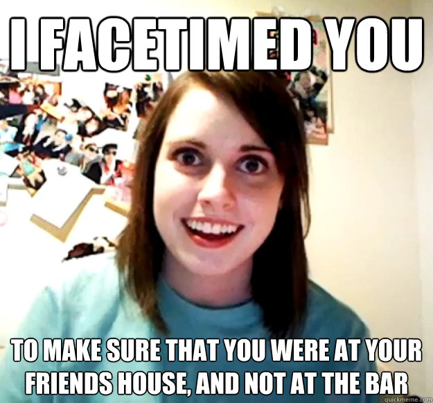 I Facetimed you  To make sure that you were at your friends house, and not at the bar  Overly Attached Girlfriend