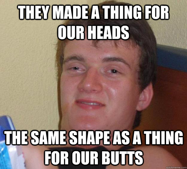 They Made A Thing For Our Heads The Same Shape As A Thing For Our Butts 10 Guy Quickmeme 