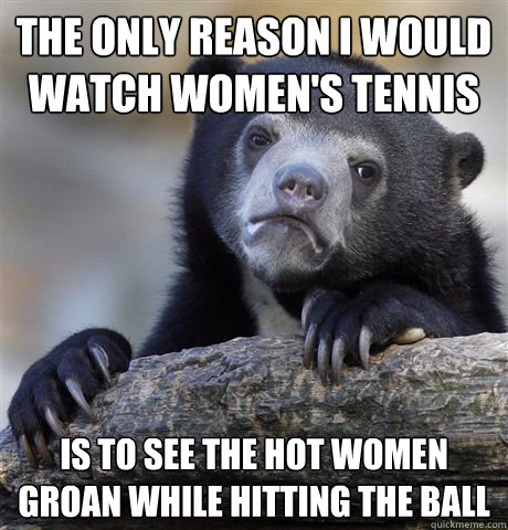 The only reason I would watch women's tennis is to see the hot women groan while hitting the ball  Confession Bear
