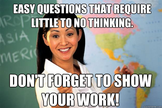 easy questions that require little to no thinking. don't forget to show your work!  Unhelpful High School Teacher