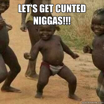 Let's get Cunted Niggas!!!   Its friday niggas