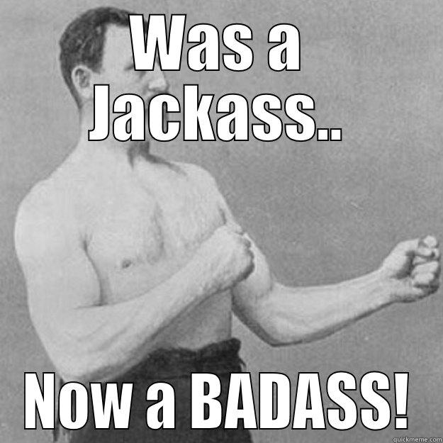Went from a Jackass to a BADASS! - WAS A JACKASS.. NOW A BADASS! overly manly man