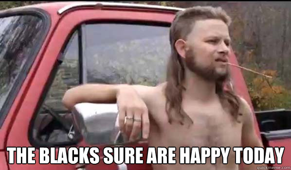  the blacks sure are happy today  Almost Politically Correct Redneck