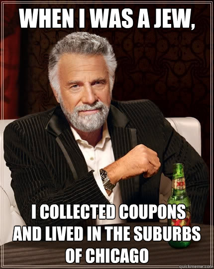 When I was a Jew,  I collected coupons
and lived in the suburbs of Chicago
  The Most Interesting Man In The World