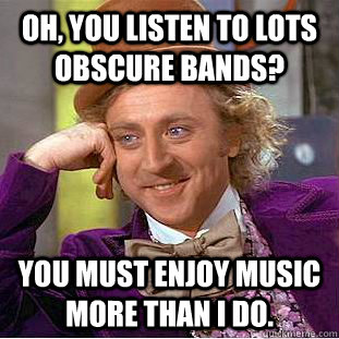 Oh, You listen to lots obscure bands? You must enjoy music more than i do.  Creepy Wonka