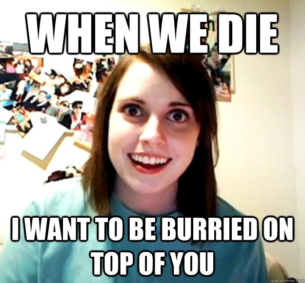 When we die i want to be burried on top of you  Overly Attached Girlfriend