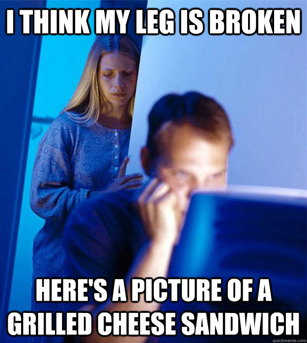I think my leg is broken Here's a picture of a grilled cheese sandwich  Redditors Wife