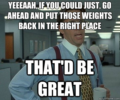 Yeeeaah, if you could just, go ahead and put those weights back in the right place That'd be great  Office Space work this weekend