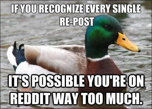 If you recognize every single 
 re-post it's possible you're on reddit way too much.  Actual Advice Mallard