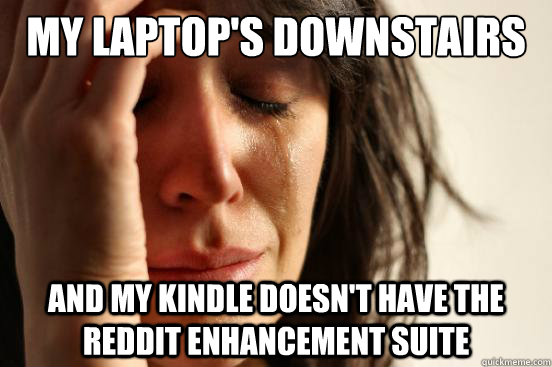 My laptop's downstairs And my kindle doesn't have the reddit enhancement suite  First World Problems