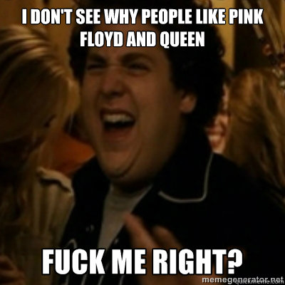 I don't see why people like pink floyd and queen  fuck me right