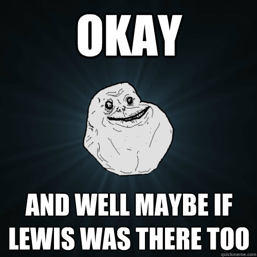 okay and well maybe if lewis was there too  Forever Alone