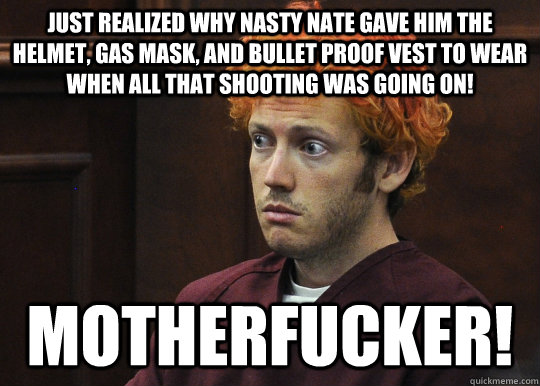 jUST REALIZED WHY NASTY NATE GAVE HIM THE HELMET, GAS MASK, AND BULLET PROOF VEST TO WEAR WHEN ALL THAT SHOOTING WAS GOING ON! MOTHERFUCKER!  James Holmes