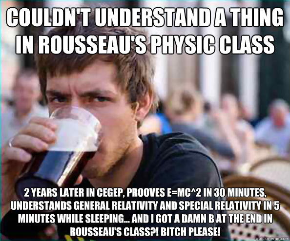 couldn't understand a thing in rousseau's physic class 2 years later in cegep, prooves E=mc^2 in 30 minutes, understands general relativity and special relativity in 5 minutes while sleeping... AND I GOT A DAMN B AT THE END IN ROUSSEAU'S CLASS?! BITCH PLE  Virgin College Senior