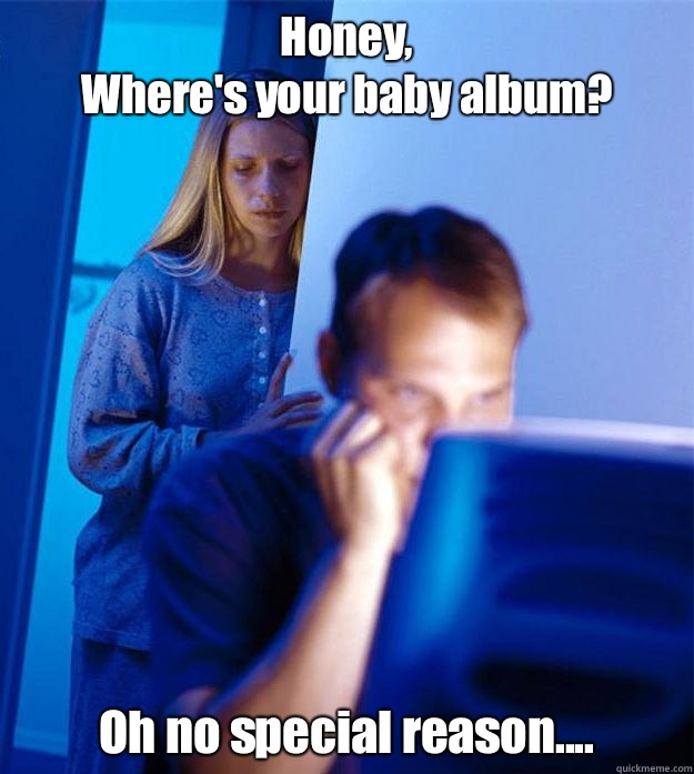 Honey, 
Where's your baby album? Oh no special reason....  Redditors Wife