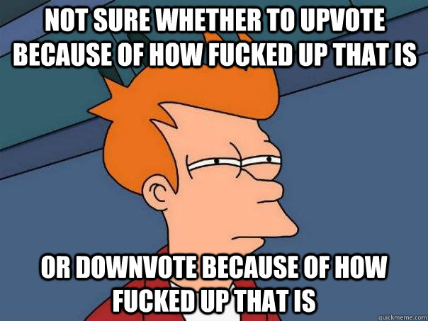 Not sure whether to upvote because of how fucked up that is Or downvote because of how fucked up that is  Futurama Fry