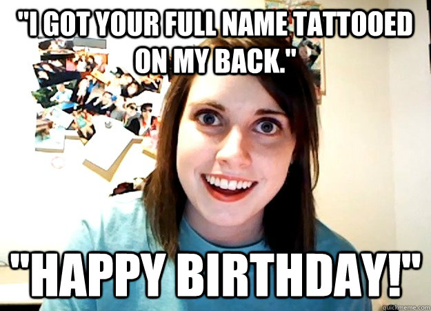 ''I got your full name tattooed on my back.'' ''happy birthday!''  Overly Attached Girlfriend