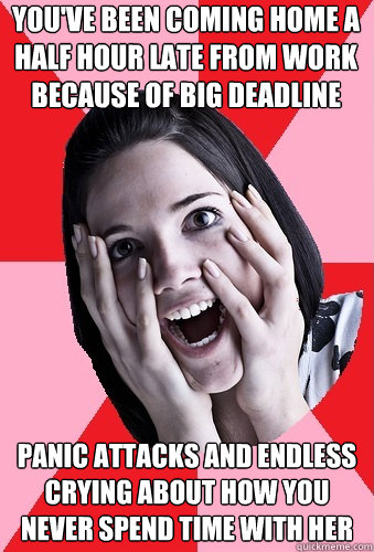 You've been coming home a half hour late from work because of big deadline panic attacks and endless crying about how you never spend time with her  