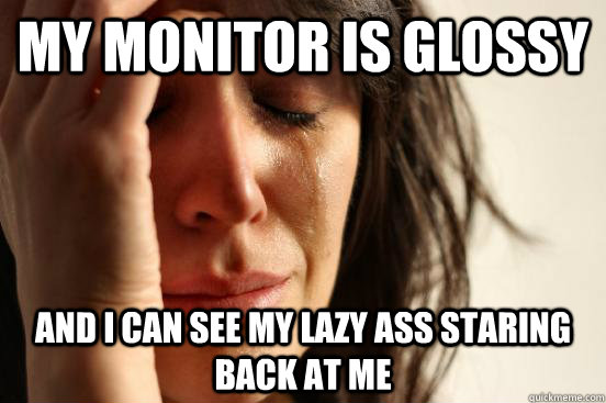 MY MONITOR IS GLOSSY AND I CAN SEE MY LAZY ASS STARING BACK AT ME  First World Problems