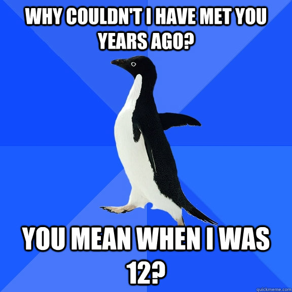 Why couldn't I have met you years ago? You mean when I was 12? - Why couldn't I have met you years ago? You mean when I was 12?  Socially Awkward Penguin