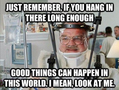 Just remember, if you hang in there long enough good things can happen in this world. I mean, look at me. - Just remember, if you hang in there long enough good things can happen in this world. I mean, look at me.  Good Things Can Happen