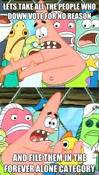 Lets take all the people who down vote for no reason and file them in the forever alone category  Push it somewhere else Patrick