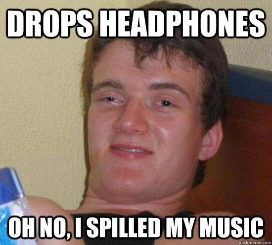 Drops headphones OH no, i spilled my music  Really High Guy