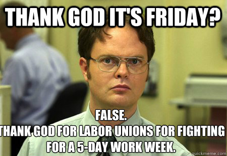 Thank God it's friday? False.
Thank god for labor unions for fighting for a 5-day work week. - Thank God it's friday? False.
Thank god for labor unions for fighting for a 5-day work week.  Schrute