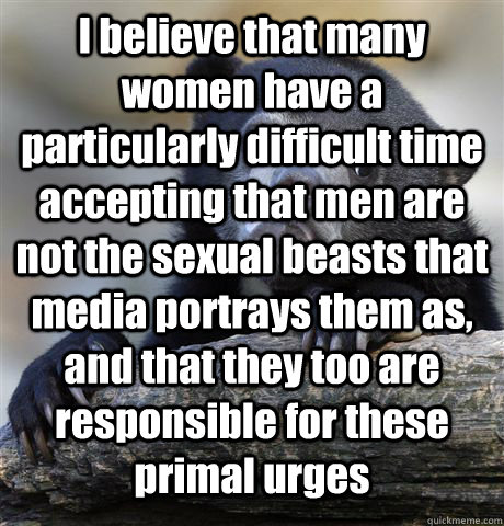 I believe that many women have a particularly difficult time accepting that men are not the sexual beasts that media portrays them as, and that they too are responsible for these primal urges   Confession Bear