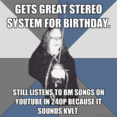 gets great stereo system for birthday. still listens to BM songs on youtube in 240p because it sounds kvlt.  Black Metal Guy