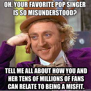 Oh, your favorite pop singer is so misunderstood?
 Tell me all about how you and her tens of millions of fans can relate to being a misfit. - Oh, your favorite pop singer is so misunderstood?
 Tell me all about how you and her tens of millions of fans can relate to being a misfit.  Condescending Wonka