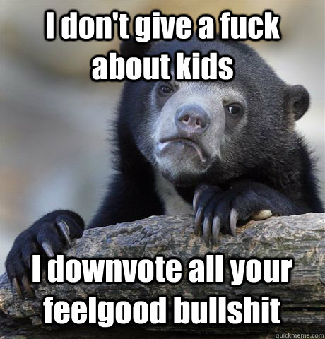 I don't give a fuck about kids I downvote all your feelgood bullshit  Confession Bear