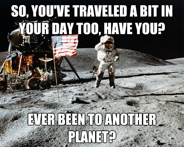 So, you've traveled a bit in your day too, have you? Ever been to another planet?  Unimpressed Astronaut
