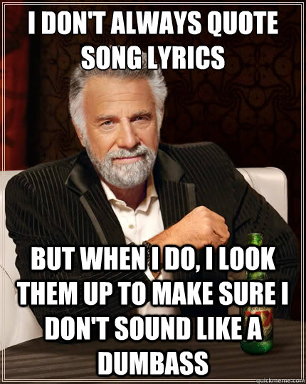 I don't always quote song lyrics But when i do, i Look them up to make sure I don't sound like a dumbass  The Most Interesting Man In The World