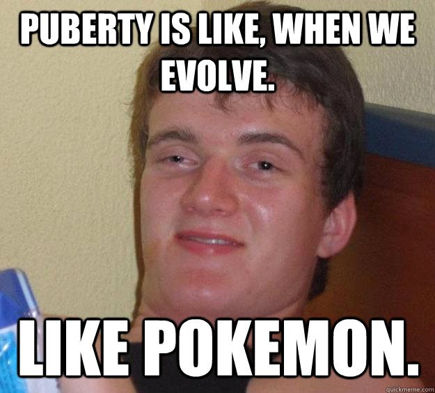 Puberty is like, when we evolve. like pokemon.  10 Guy