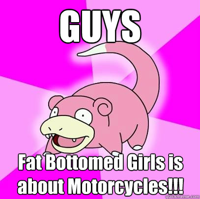 GUYS Fat Bottomed Girls is about Motorcycles!!!  Slowpoke