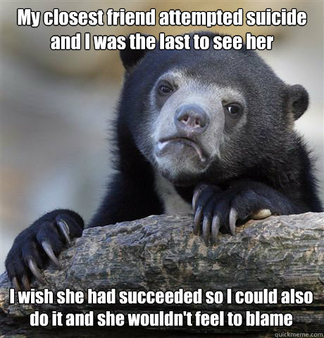 My closest friend attempted suicide and I was the last to see her I wish she had succeeded so I could also do it and she wouldn't feel to blame  Confession Bear