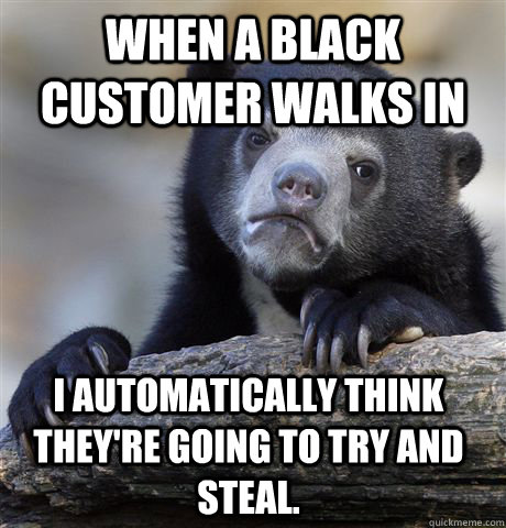 When a black customer walks in i automatically think they're going to try and steal.  Confession Bear