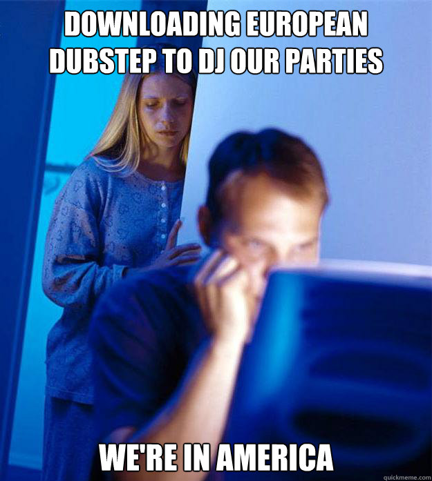 Downloading european dubstep to dj our parties we're in america  Redditors Wife