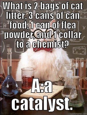 WHAT IS 2 BAGS OF CAT LITTER, 3 CANS OF CAN FOOD, 1 CAN OF FLEA POWDER, AND 1 COLLAR TO A CHEMIST? A:A CATALYST. Chemistry Cat