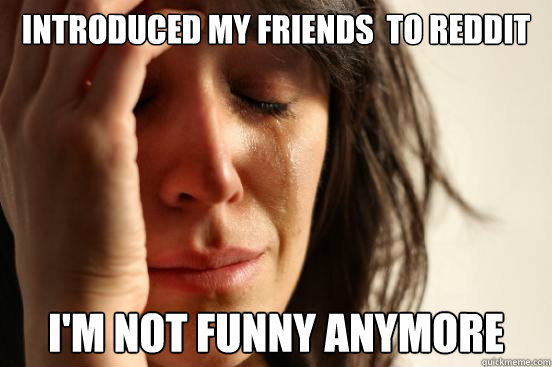 Introduced my Friends  to Reddit I'm not funny anymore  First World Problems
