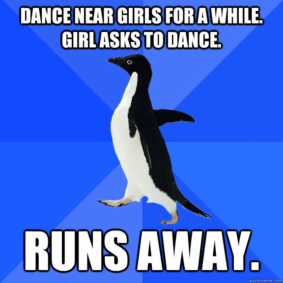Dance near girls for a while. Girl asks to dance. Runs away.  Socially Awkward Penguin