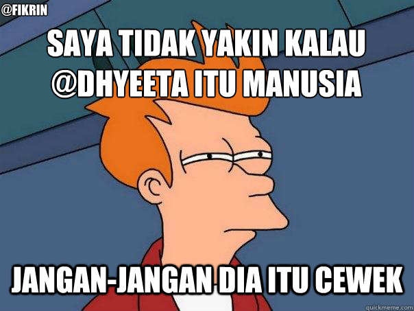Saya tidak yakin kalau @dhyeeta itu manusia Jangan-jangan dia itu cewek @fikrin  Futurama Fry
