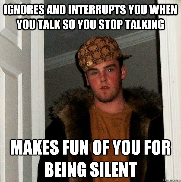 ignores and interrupts you when you talk so you stop talking makes fun of you for being silent  Scumbag Steve