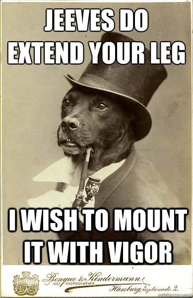 Jeeves do extend your leg
 I wish to Mount it with vigor  Old Money Dog